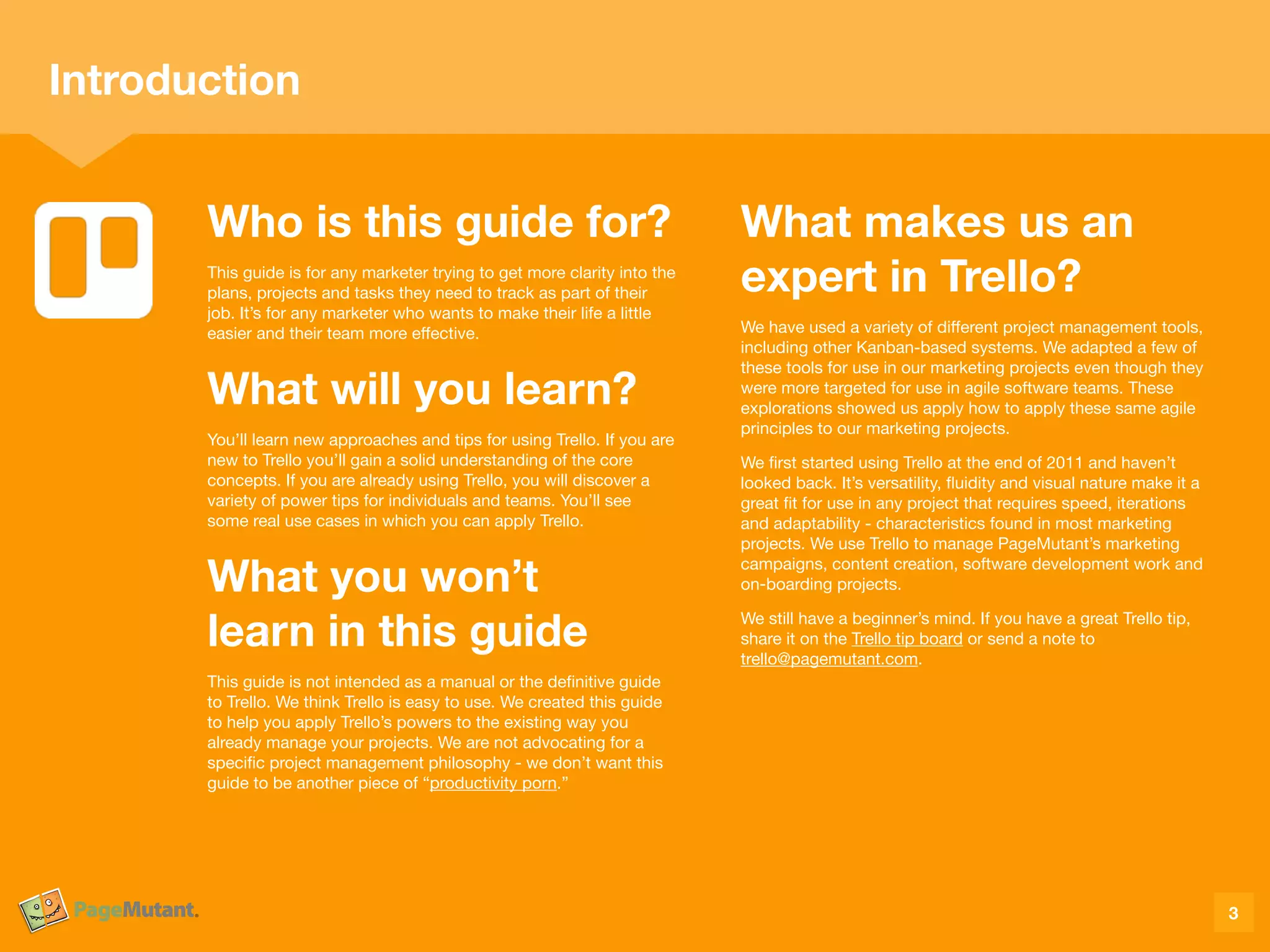 Who is this guide for?
This guide is for any marketer trying to get more clarity into the
plans, projects and tasks they need to track as part of their
job. It’s for any marketer who wants to make their life a little
easier and their team more eﬀective.

What will you learn?
You’ll learn new approaches and tips for using Trello. If you are
new to Trello you’ll gain a solid understanding of the core
concepts. If you are already using Trello, you will discover a
variety of power tips for individuals and teams. You’ll see
some real use cases in which you can apply Trello.

What you won’t  
learn in this guide
This guide is not intended as a manual or the deﬁnitive guide
to Trello. We think Trello is easy to use. We created this guide
to help you apply Trello’s powers to the existing way you
already manage your projects. We are not advocating for a
speciﬁc project management philosophy - we don’t want this
guide to be another piece of “productivity porn.”

What makes us an  
expert in Trello?
We have used a variety of diﬀerent project management tools,
including other Kanban-based systems. We adapted a few of
these tools for use in our marketing projects even though they
were more targeted for use in agile software teams. These
explorations showed us apply how to apply these same agile
principles to our marketing projects.

We ﬁrst started using Trello at the end of 2011 and haven’t
looked back. It’s versatility, ﬂuidity and visual nature make it a
great ﬁt for use in any project that requires speed, iterations
and adaptability - characteristics found in most marketing
projects. We use Trello to manage PageMutant’s marketing
campaigns, content creation, software development work and
on-boarding projects. 

We still have a beginner’s mind. If you have a great Trello tip,
share it on the Trello tip board or send a note to
trello@pagemutant.com. 

3
Introduction
 