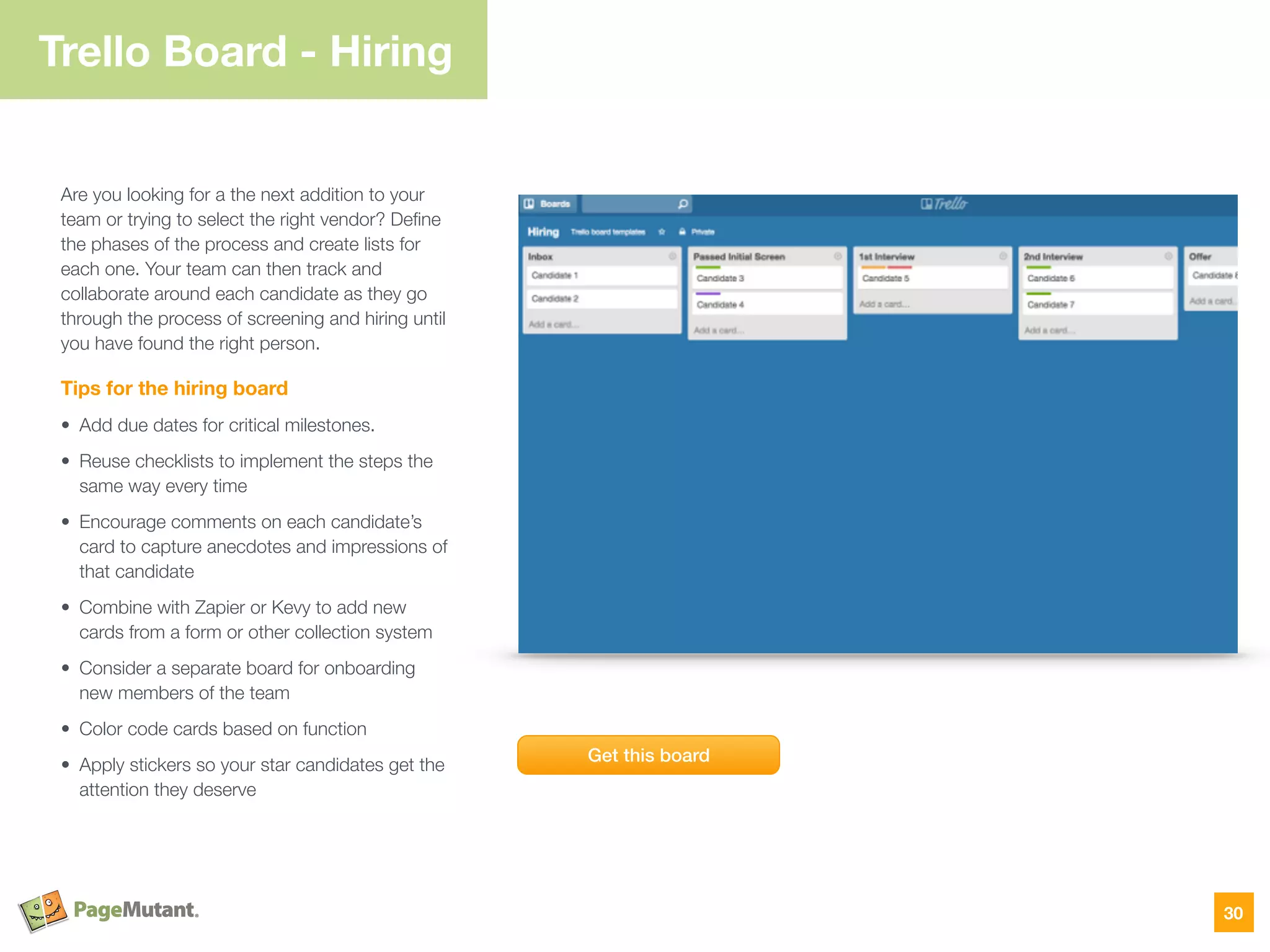 Trello Board - Hiring
Are you looking for a the next addition to your
team or trying to select the right vendor? Deﬁne
the phases of the process and create lists for
each one. Your team can then track and
collaborate around each candidate as they go
through the process of screening and hiring until
you have found the right person.
Tips for the hiring board
• Add due dates for critical milestones.
• Reuse checklists to implement the steps the
same way every time
• Encourage comments on each candidate’s
card to capture anecdotes and impressions of
that candidate
• Combine with Zapier or Kevy to add new
cards from a form or other collection system
• Consider a separate board for onboarding
new members of the team
• Color code cards based on function
• Apply stickers so your star candidates get the
attention they deserve
30
Get this board
 