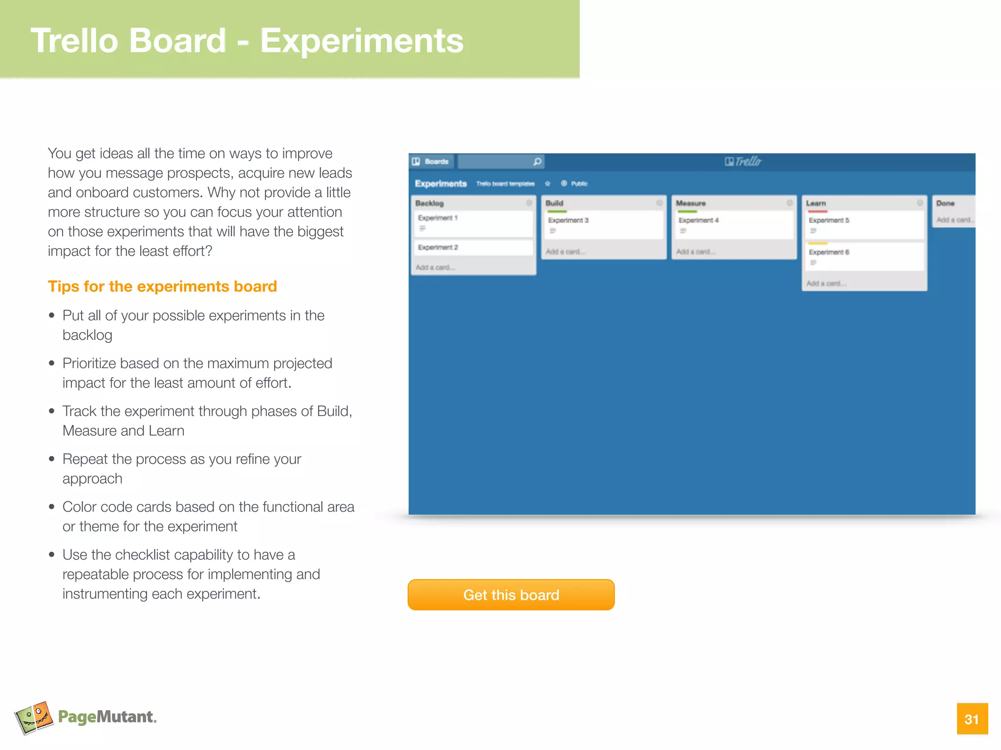Trello Board - Experiments
31
You get ideas all the time on ways to improve
how you message prospects, acquire new leads
and onboard customers. Why not provide a little
more structure so you can focus your attention
on those experiments that will have the biggest
impact for the least effort?
Tips for the experiments board
• Put all of your possible experiments in the
backlog
• Prioritize based on the maximum projected
impact for the least amount of effort.
• Track the experiment through phases of Build,
Measure and Learn
• Repeat the process as you reﬁne your
approach
• Color code cards based on the functional area
or theme for the experiment
• Use the checklist capability to have a
repeatable process for implementing and
instrumenting each experiment. Get this board
 