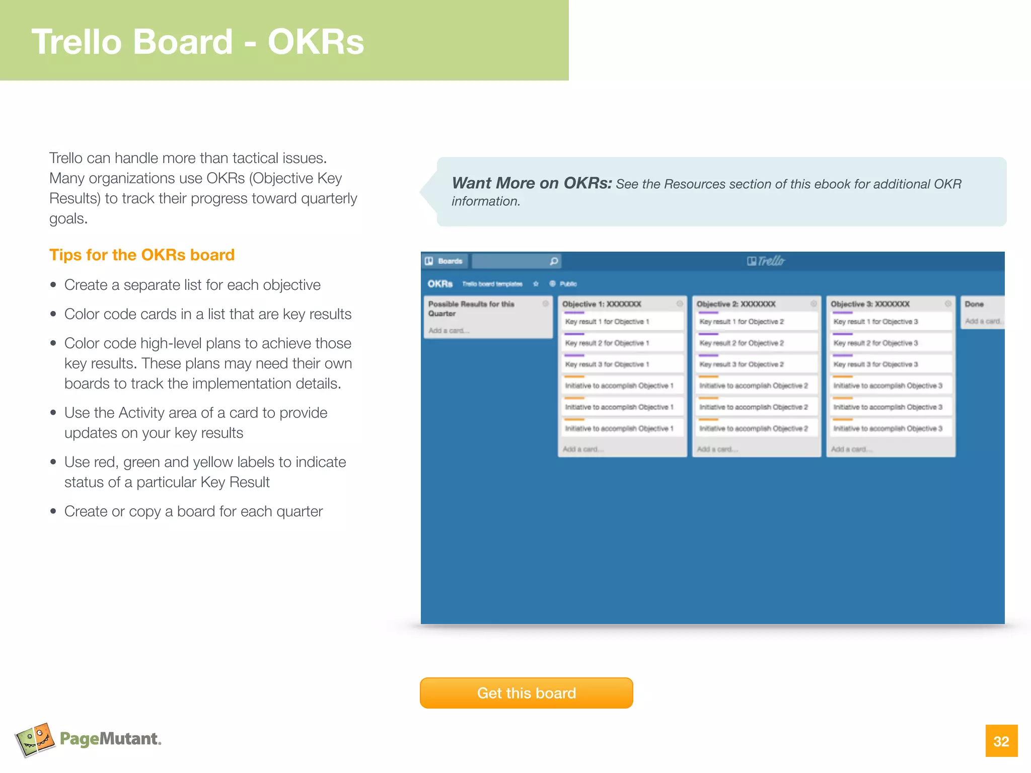 Trello Board - OKRs
32
Trello can handle more than tactical issues.
Many organizations use OKRs (Objective Key
Results) to track their progress toward quarterly
goals.
Tips for the OKRs board
• Create a separate list for each objective
• Color code cards in a list that are key results
• Color code high-level plans to achieve those
key results. These plans may need their own
boards to track the implementation details.
• Use the Activity area of a card to provide
updates on your key results
• Use red, green and yellow labels to indicate
status of a particular Key Result
• Create or copy a board for each quarter
Get this board
Want More on OKRs: See the Resources section of this ebook for additional OKR
information.
 
