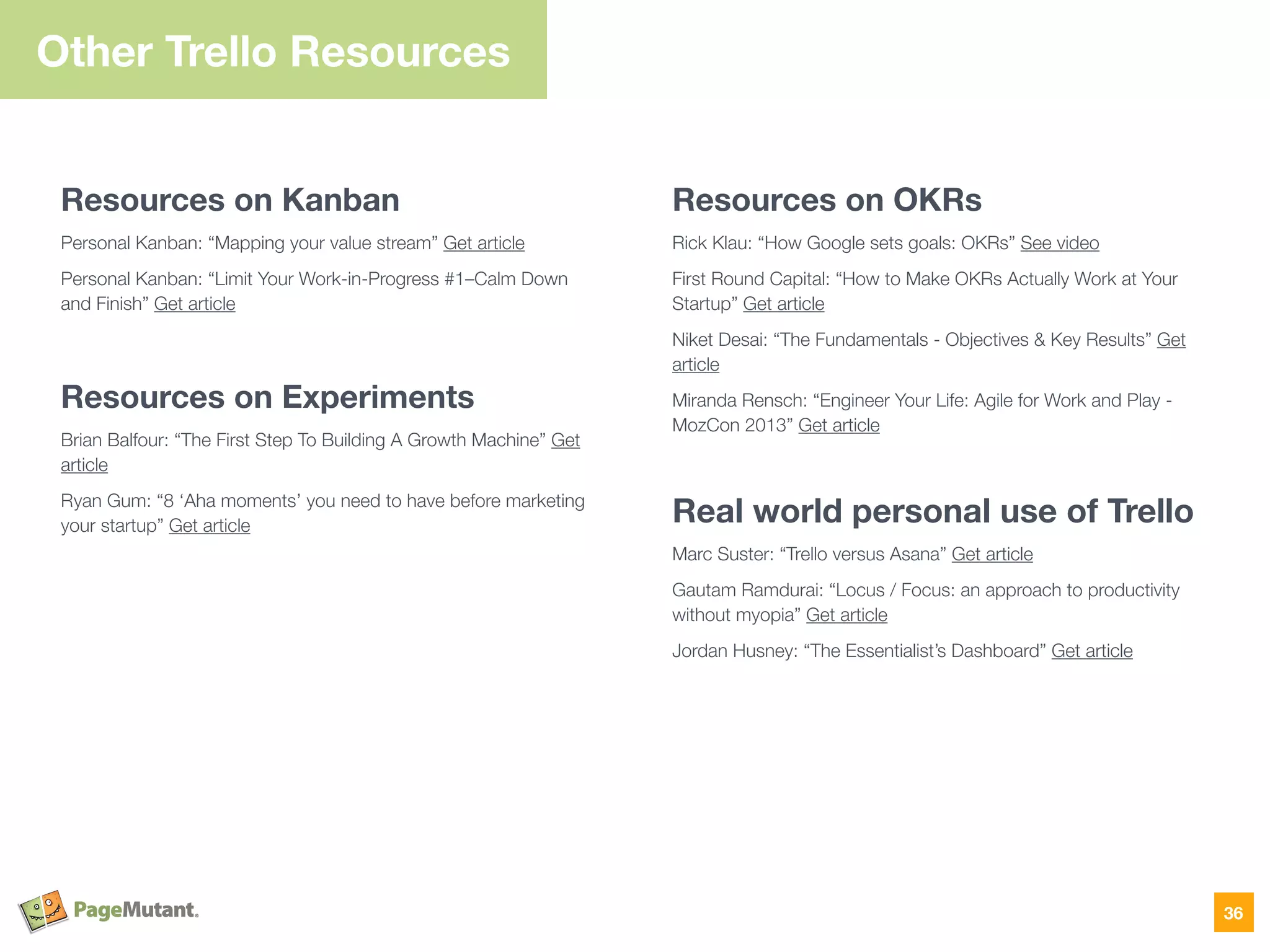 Other Trello Resources
Resources on Kanban
Personal Kanban: “Mapping your value stream” Get article
Personal Kanban: “Limit Your Work-in-Progress #1–Calm Down
and Finish” Get article
Resources on Experiments
Brian Balfour: “The First Step To Building A Growth Machine” Get
article
Ryan Gum: “8 ‘Aha moments’ you need to have before marketing
your startup” Get article
Resources on OKRs
Rick Klau: “How Google sets goals: OKRs” See video
First Round Capital: “How to Make OKRs Actually Work at Your
Startup” Get article
Niket Desai: “The Fundamentals - Objectives & Key Results” Get
article
Miranda Rensch: “Engineer Your Life: Agile for Work and Play -
MozCon 2013” Get article
Real world personal use of Trello
Marc Suster: “Trello versus Asana” Get article
Gautam Ramdurai: “Locus / Focus: an approach to productivity
without myopia” Get article
Jordan Husney: “The Essentialist’s Dashboard” Get article
36
 