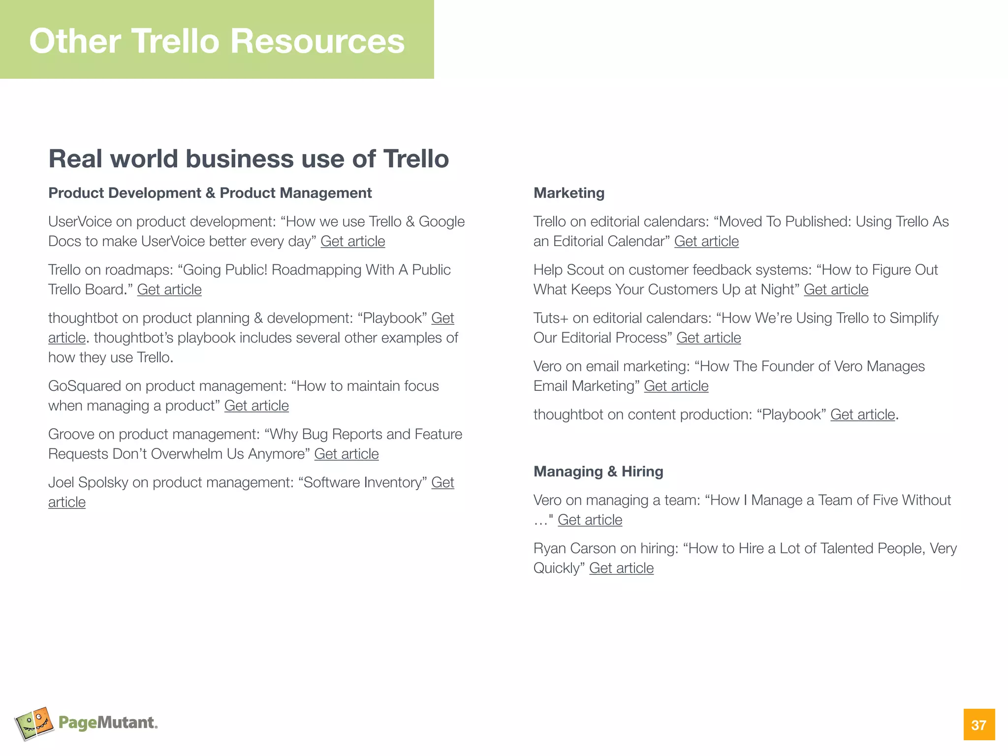 Other Trello Resources
Real world business use of Trello
Product Development & Product Management
UserVoice on product development: “How we use Trello & Google
Docs to make UserVoice better every day” Get article
Trello on roadmaps: “Going Public! Roadmapping With A Public
Trello Board.” Get article
thoughtbot on product planning & development: “Playbook” Get
article. thoughtbot’s playbook includes several other examples of
how they use Trello.
GoSquared on product management: “How to maintain focus
when managing a product” Get article
Groove on product management: “Why Bug Reports and Feature
Requests Don’t Overwhelm Us Anymore” Get article
Joel Spolsky on product management: “Software Inventory” Get
article
Marketing
Trello on editorial calendars: “Moved To Published: Using Trello As
an Editorial Calendar” Get article
Help Scout on customer feedback systems: “How to Figure Out
What Keeps Your Customers Up at Night” Get article
Tuts+ on editorial calendars: “How We’re Using Trello to Simplify
Our Editorial Process” Get article
Vero on email marketing: “How The Founder of Vero Manages
Email Marketing” Get article
thoughtbot on content production: “Playbook” Get article.
Managing & Hiring
Vero on managing a team: “How I Manage a Team of Five Without
…" Get article
Ryan Carson on hiring: “How to Hire a Lot of Talented People, Very
Quickly” Get article
37
 