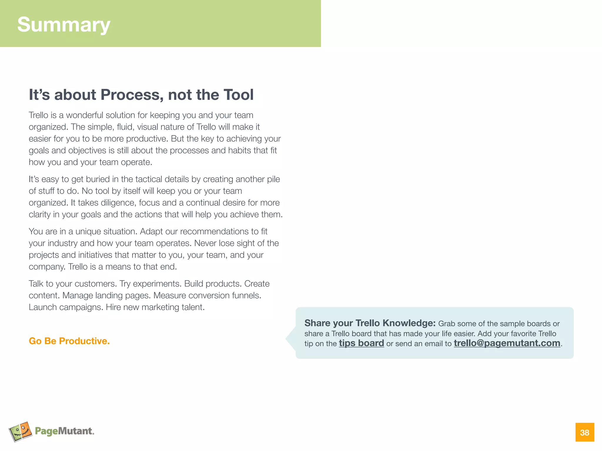 Summary
It’s about Process, not the Tool
Trello is a wonderful solution for keeping you and your team
organized. The simple, ﬂuid, visual nature of Trello will make it
easier for you to be more productive. But the key to achieving your
goals and objectives is still about the processes and habits that ﬁt
how you and your team operate.
It’s easy to get buried in the tactical details by creating another pile
of stuff to do. No tool by itself will keep you or your team
organized. It takes diligence, focus and a continual desire for more
clarity in your goals and the actions that will help you achieve them.
You are in a unique situation. Adapt our recommendations to ﬁt
your industry and how your team operates. Never lose sight of the
projects and initiatives that matter to you, your team, and your
company. Trello is a means to that end.
Talk to your customers. Try experiments. Build products. Create
content. Manage landing pages. Measure conversion funnels.
Launch campaigns. Hire new marketing talent.
Go Be Productive.
38
Share your Trello Knowledge: Grab some of the sample boards or
share a Trello board that has made your life easier. Add your favorite Trello
tip on the tips board or send an email to trello@pagemutant.com.
 