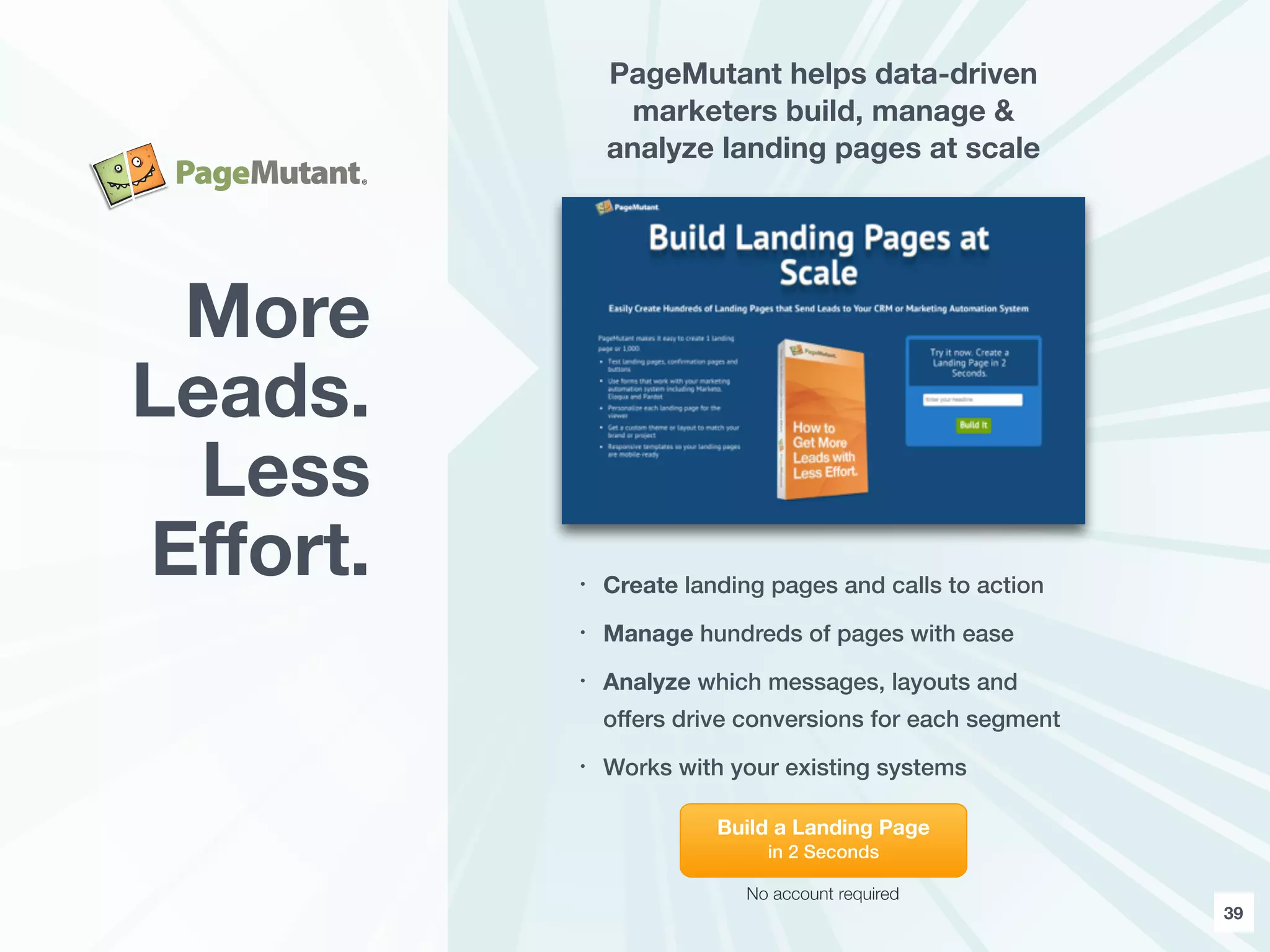 39
PageMutant helps data-driven
marketers build, manage &
analyze landing pages at scale
• Create landing pages and calls to action
• Manage hundreds of pages with ease
• Analyze which messages, layouts and
offers drive conversions for each segment
• Works with your existing systems
More
Leads.
Less
Eﬀort.
Build a Landing Page
in 2 Seconds
No account required
 
