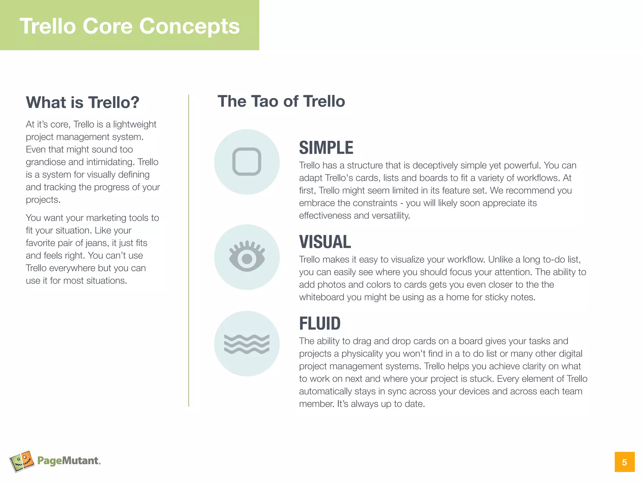 SIMPLE
Trello has a structure that is deceptively simple yet powerful. You can
adapt Trello's cards, lists and boards to ﬁt a variety of workﬂows. At
ﬁrst, Trello might seem limited in its feature set. We recommend you
embrace the constraints - you will likely soon appreciate its
effectiveness and versatility.
VISUAL
Trello makes it easy to visualize your workﬂow. Unlike a long to-do list,
you can easily see where you should focus your attention. The ability to
add photos and colors to cards gets you even closer to the the
whiteboard you might be using as a home for sticky notes.
FLUID
The ability to drag and drop cards on a board gives your tasks and
projects a physicality you won't ﬁnd in a to do list or many other digital
project management systems. Trello helps you achieve clarity on what
to work on next and where your project is stuck. Every element of Trello
automatically stays in sync across your devices and across each team
member. It’s always up to date.
Trello Core Concepts
What is Trello?
At it’s core, Trello is a lightweight
project management system.
Even that might sound too
grandiose and intimidating. Trello
is a system for visually deﬁning
and tracking the progress of your
projects.
You want your marketing tools to
ﬁt your situation. Like your
favorite pair of jeans, it just ﬁts
and feels right. You can’t use
Trello everywhere but you can
use it for most situations.
5
The Tao of Trello
 
