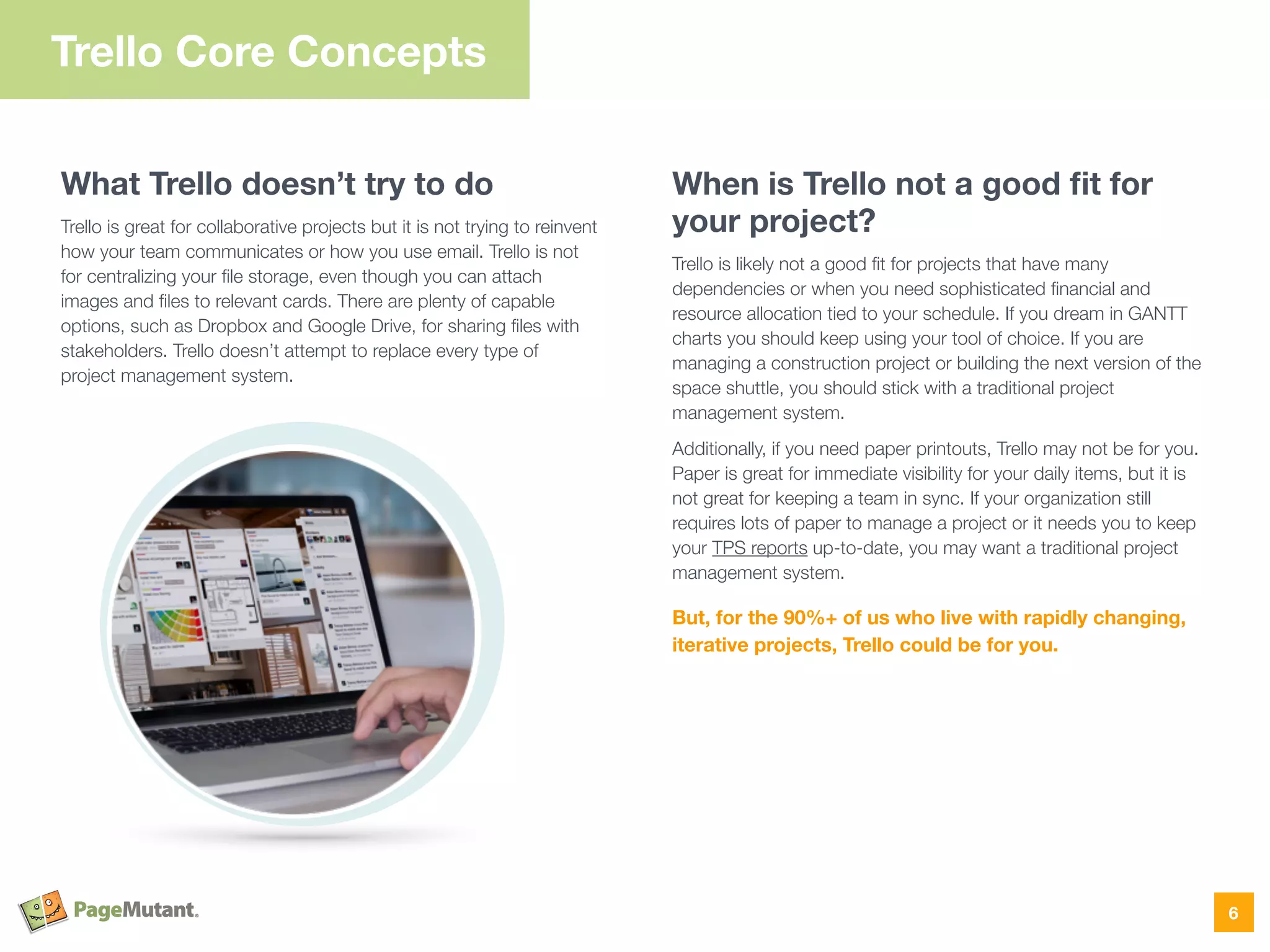 What Trello doesn’t try to do
Trello is great for collaborative projects but it is not trying to reinvent
how your team communicates or how you use email. Trello is not
for centralizing your ﬁle storage, even though you can attach
images and ﬁles to relevant cards. There are plenty of capable
options, such as Dropbox and Google Drive, for sharing ﬁles with
stakeholders. Trello doesn’t attempt to replace every type of
project management system. 
When is Trello not a good ﬁt for
your project?
Trello is likely not a good ﬁt for projects that have many
dependencies or when you need sophisticated ﬁnancial and
resource allocation tied to your schedule. If you dream in GANTT
charts you should keep using your tool of choice. If you are
managing a construction project or building the next version of the
space shuttle, you should stick with a traditional project
management system.
Additionally, if you need paper printouts, Trello may not be for you.
Paper is great for immediate visibility for your daily items, but it is
not great for keeping a team in sync. If your organization still
requires lots of paper to manage a project or it needs you to keep
your TPS reports up-to-date, you may want a traditional project
management system.
But, for the 90%+ of us who live with rapidly changing,
iterative projects, Trello could be for you.
Trello Core Concepts
6
 