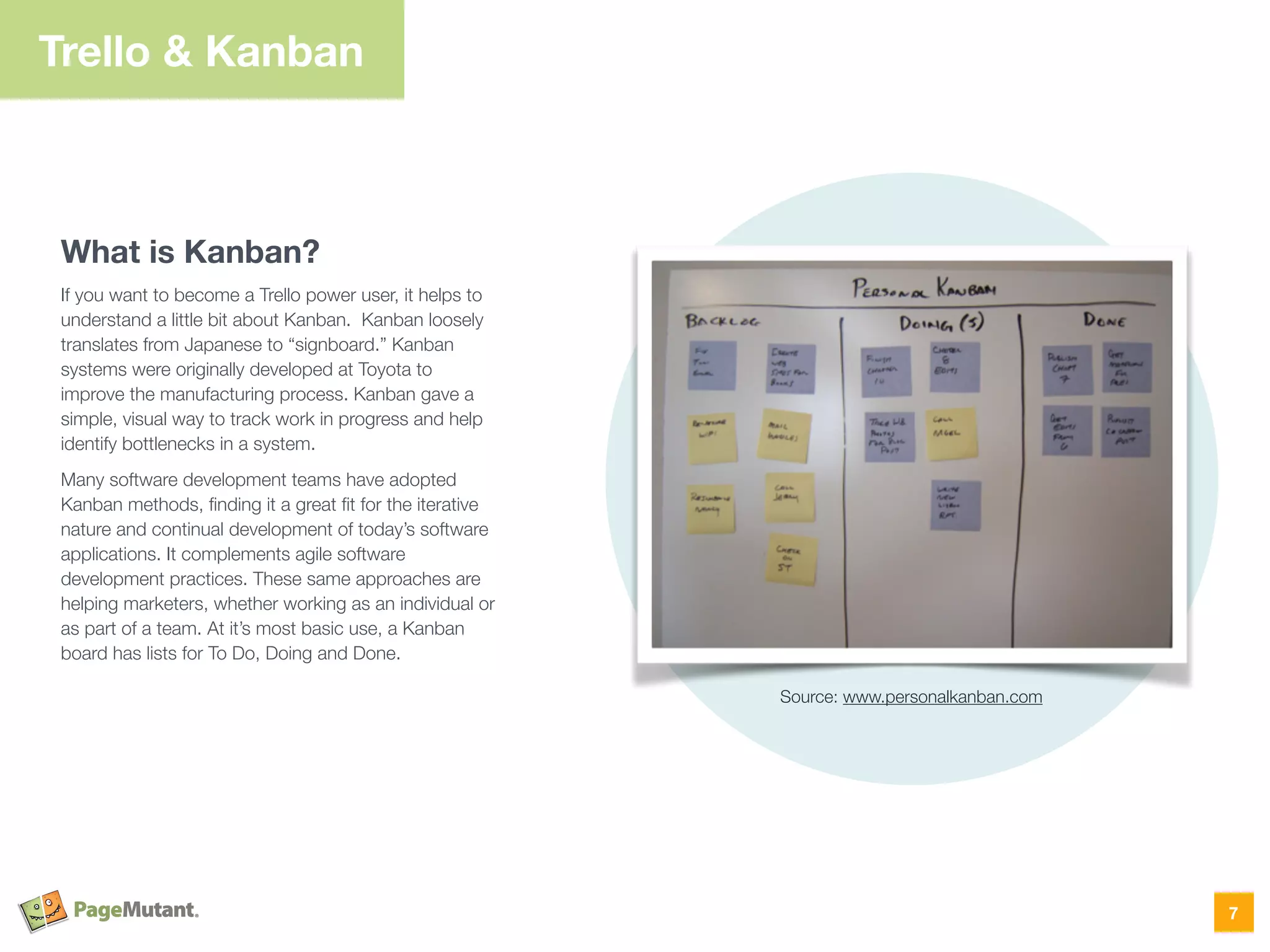 Trello & Kanban
What is Kanban?
If you want to become a Trello power user, it helps to
understand a little bit about Kanban. Kanban loosely
translates from Japanese to “signboard.” Kanban
systems were originally developed at Toyota to
improve the manufacturing process. Kanban gave a
simple, visual way to track work in progress and help
identify bottlenecks in a system.
Many software development teams have adopted
Kanban methods, ﬁnding it a great ﬁt for the iterative
nature and continual development of today’s software
applications. It complements agile software
development practices. These same approaches are
helping marketers, whether working as an individual or
as part of a team. At it’s most basic use, a Kanban
board has lists for To Do, Doing and Done.
7
Source: www.personalkanban.com
 