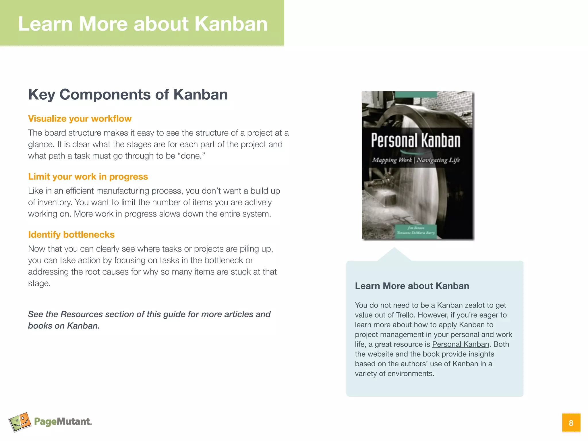 Key Components of Kanban
Visualize your workﬂow
The board structure makes it easy to see the structure of a project at a
glance. It is clear what the stages are for each part of the project and
what path a task must go through to be “done.”
Limit your work in progress
Like in an efﬁcient manufacturing process, you don’t want a build up
of inventory. You want to limit the number of items you are actively
working on. More work in progress slows down the entire system.
Identify bottlenecks
Now that you can clearly see where tasks or projects are piling up,
you can take action by focusing on tasks in the bottleneck or
addressing the root causes for why so many items are stuck at that
stage.
See the Resources section of this guide for more articles and
books on Kanban.
8
Learn More about Kanban
Learn More about Kanban
You do not need to be a Kanban zealot to get
value out of Trello. However, if you’re eager to
learn more about how to apply Kanban to
project management in your personal and work
life, a great resource is Personal Kanban. Both
the website and the book provide insights
based on the authors’ use of Kanban in a
variety of environments.
 