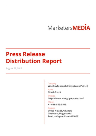 Press Release
Distribution Report
August 21, 2019
Company
WiseGuyResearch Consultants Pvt Ltd
Name
Norah Trent
Website
https://www.wiseguyreports.com/
Phone
+1-646-845-9349
Address
O ce No.528,Amanora
Chambers,Magarpatta
Road,Hadapsar,Pune-411028.
 
