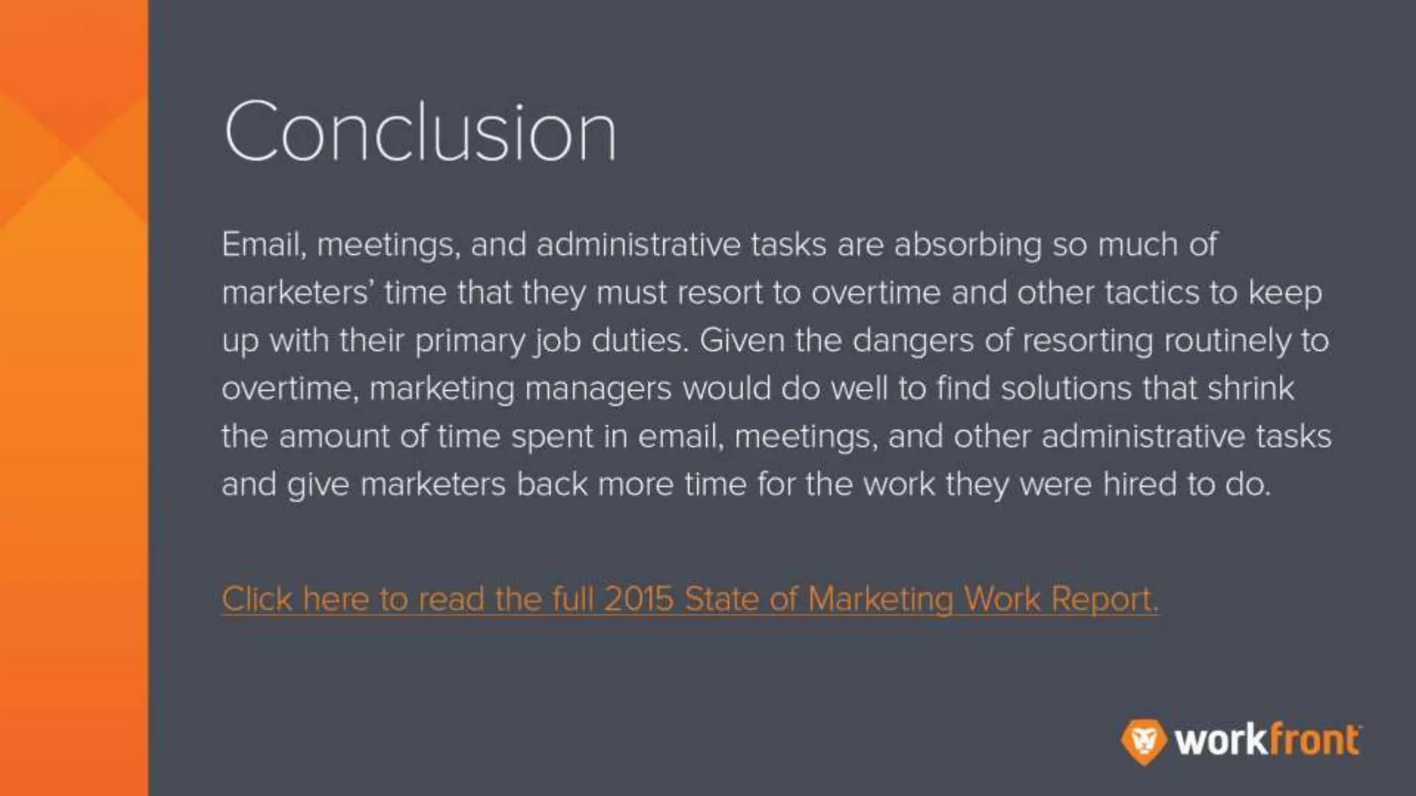Conclusion
Email, meetings, and administrative tasks are absorbing so much of marketers’ time that
they must resort to overtime and other tactics to keep up with their primary job duties.
Given the dangers of reporting routinely to overtime, marketing managers would do well to
find solutions that shrink the amount of time spent in email, meetings, and other
administrative tasks and give marketers back more time for the work they were hired to do.
Click here to read the full 2015 State of Marketing Work Report.
 