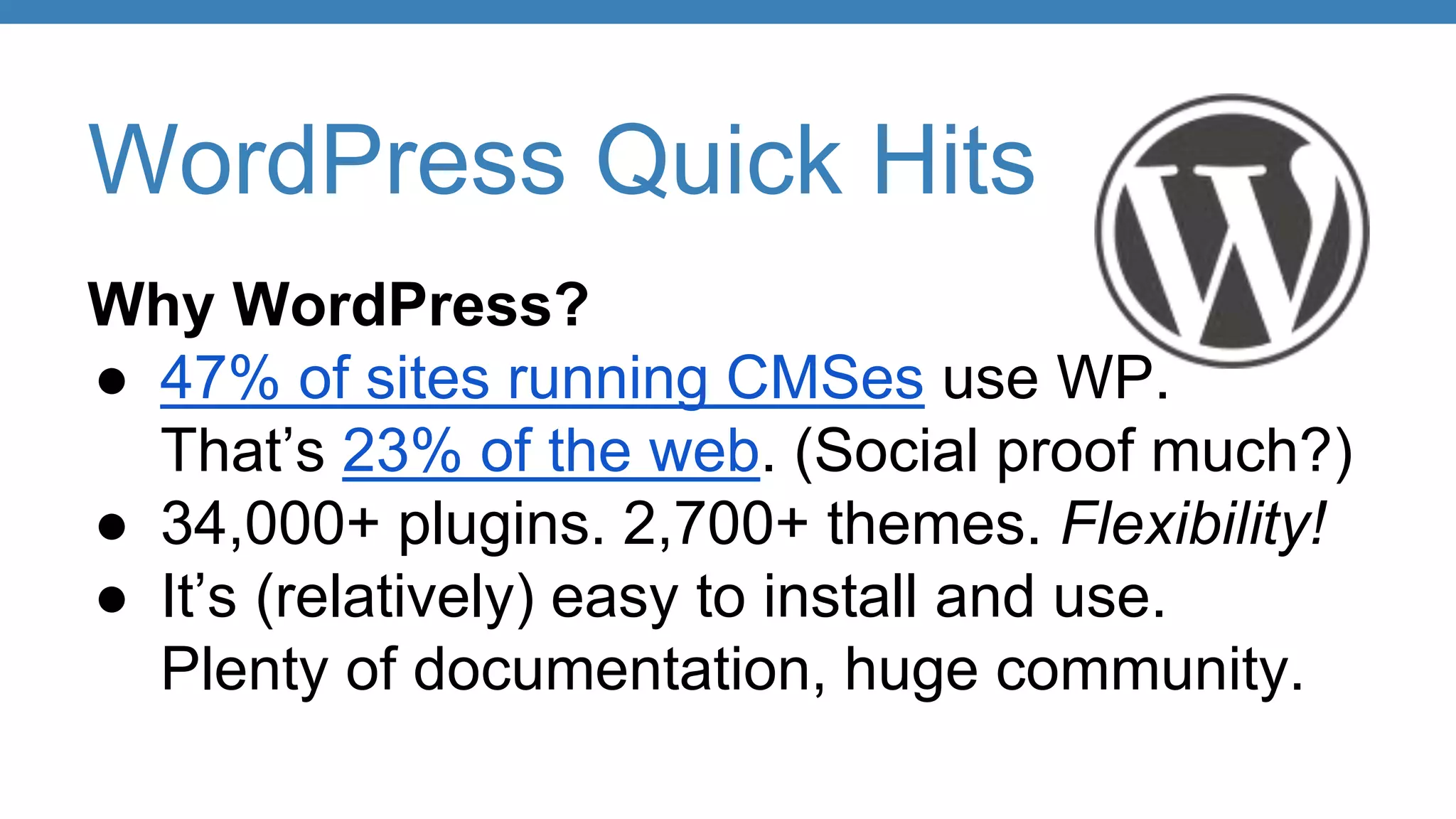 WordPress Quick Hits
Why WordPress?
● 47% of sites running CMSes use WP.
That’s 23% of the web. (Social proof much?)
● 34,000+ plugins. 2,700+ themes. Flexibility!
● It’s (relatively) easy to install and use.
Plenty of documentation, huge community.
 