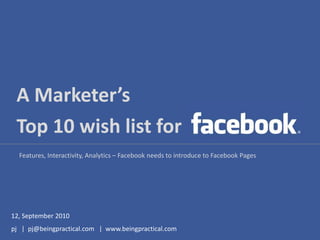 A Marketer’s ,[object Object],Top 10 wish list for,[object Object],Features, Interactivity, Analytics – Facebook needs to introduce to Facebook Pages,[object Object],12, September 2010,[object Object],pj   |  pj@beingpractical.com   |  www.beingpractical.com,[object Object]
