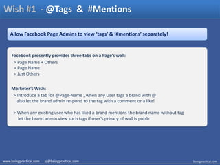 Wish #1  - @Tags  &  #Mentions,[object Object],Allow Facebook Page Admins to view ‘tags’ & ‘#mentions’ separately!,[object Object],Facebook presently provides three tabs on a Page’s wall: ,[object Object],  > Page Name + Others,[object Object],  > Page Name,[object Object],  > Just Others,[object Object],Marketer’s Wish: ,[object Object],  > Introduce a tab for @Page-Name , when any User tags a brand with @     also let the brand admin respond to the tag with a comment or a like!,[object Object],  > When any existing user who has liked a brand mentions the brand name without tag      let the brand admin view such tags if user’s privacy of wall is public ,[object Object],www.beingpractical.com      pj@beingpractical.com,[object Object],beingpractical.com,[object Object]