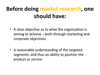 Beforedoingmarket research, oneshould have:<br />A clear objective as to what the organization is aiming to achieve – both...
