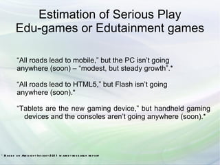 Estimation of Serious Play
          Edu-games or Edutainment games

          “All roads lead to mobile,” but the PC isn’t going
          anywhere (soon) – “modest, but steady growth”.*

          “All roads lead to HTML5,” but Flash isn’t going
          anywhere (soon).*

          “Tablets are the new gaming device,” but handheld gaming
            devices and the consoles aren’t going anywhere (soon).*




* Bas e d on Am b ie nt Ins igh t 201 1 m arke t re s e arch re p ort
 
