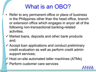 What is an OBO?Refer to any permanent office or place of business in the Philippines other than the head office, branch or extension office which engages in anyor all of the following non-transactional banking-related activities.Market loans, deposits and other bank products and;
