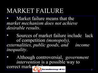 MARKET FAILURE
•    Market failure means that the
market mechanism does not achieve
desirable results.
•    Sources of market failure include lack
     of competition (monopoly),
externalities, public goods, and income
inequality.
•    Although controversial, government
     intervention is a possible way to
correct market failure.                   2
 