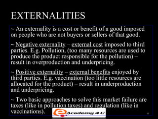 EXTERNALITIES
~ An externality is a cost or benefit of a good imposed
on people who are not buyers or sellers of that good.
~ Negative externality – external cost imposed to third
parties. E.g. Pollution, (too many resources are used to
produce the product responsible for the pollution) –
result in overproduction and underpricing.
~ Positive externality – external benefits enjoyed by
third parties. E.g. vaccination (too little resources are
allocated for the product) – result in underproduction
and underpricing.
~ Two basic approaches to solve this market failure are
taxes (like in pollution taxes) and regulation (like in
vaccinations).                                          4
 