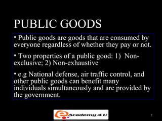 PUBLIC GOODS
• Public goods are goods that are consumed by
everyone regardless of whether they pay or not.
• Two properties of a public good: 1) Non-
exclusive; 2) Non-exhaustive
• e.g National defense, air traffic control, and
other public goods can benefit many
individuals simultaneously and are provided by
the government.

                                                   7
 