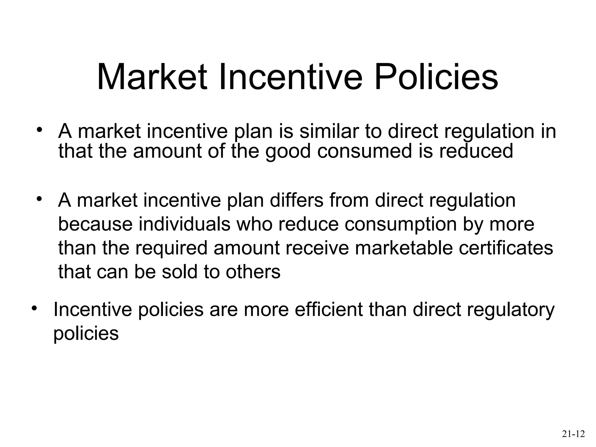 Market Incentive Policies
• A market incentive plan is similar to direct regulation in
that the amount of the good consumed is reduced
• A market incentive plan differs from direct regulation
because individuals who reduce consumption by more
than the required amount receive marketable certificates
that can be sold to others
• Incentive policies are more efficient than direct regulatory
policies
21-12