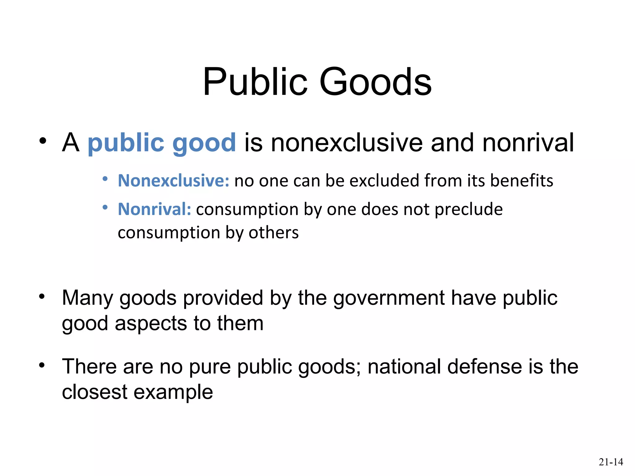 Public Goods
• A public good is nonexclusive and nonrival
• Nonexclusive: no one can be excluded from its benefits
• Nonrival: consumption by one does not preclude
consumption by others
• Many goods provided by the government have public
good aspects to them
• There are no pure public goods; national defense is the
closest example
21-14