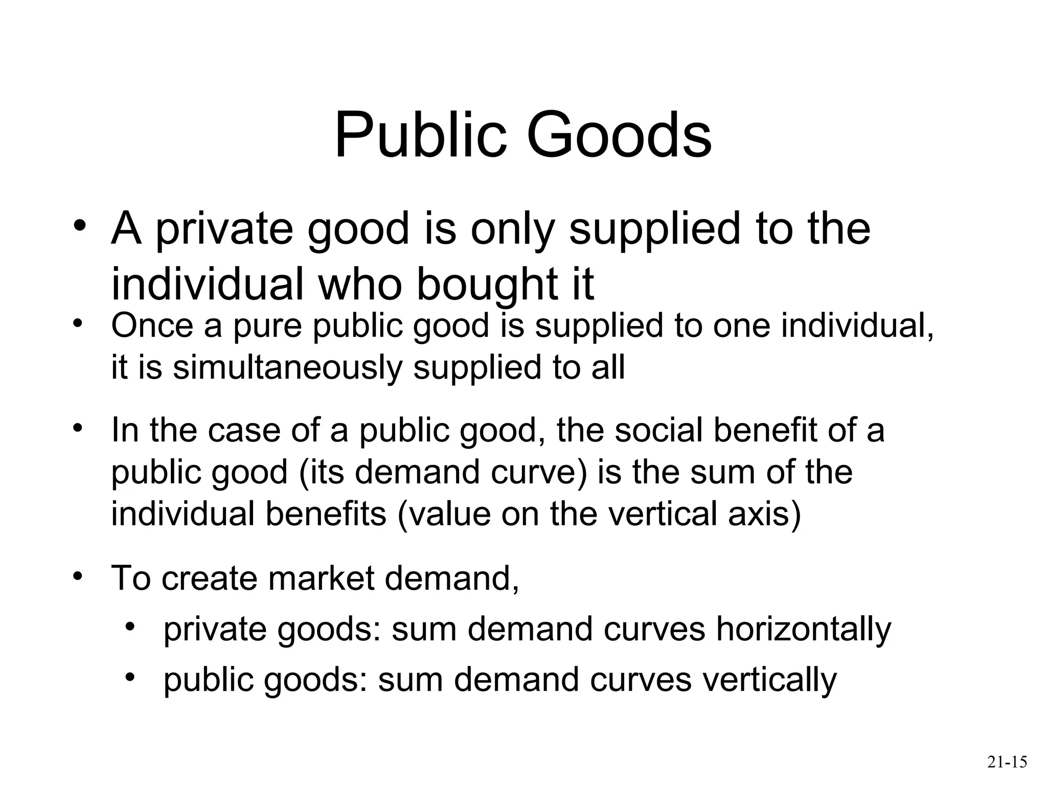 Public Goods
• A private good is only supplied to the
individual who bought it
• Once a pure public good is supplied to one individual,
it is simultaneously supplied to all
• In the case of a public good, the social benefit of a
public good (its demand curve) is the sum of the
individual benefits (value on the vertical axis)
• To create market demand,
• private goods: sum demand curves horizontally
• public goods: sum demand curves vertically
21-15