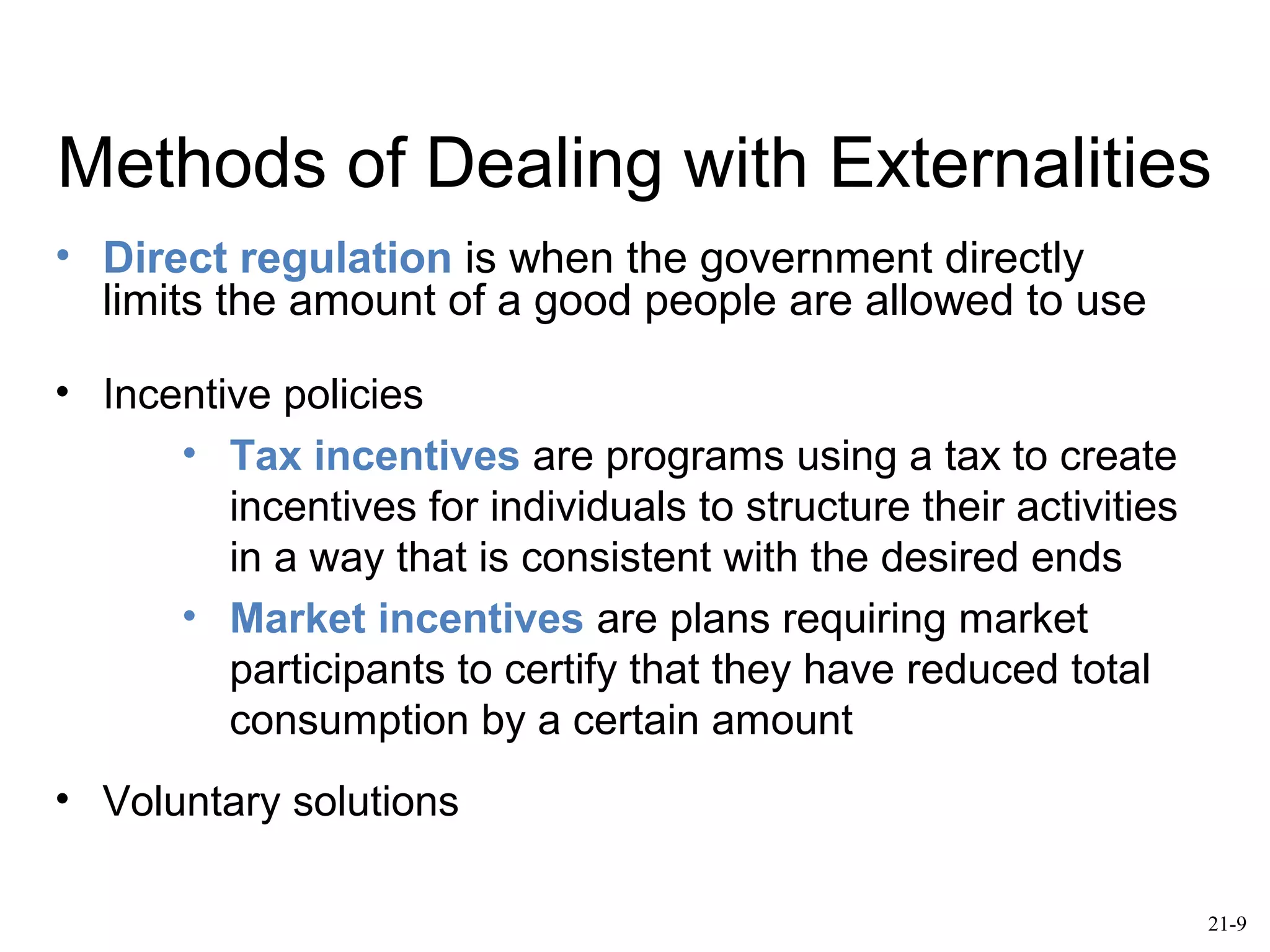 Methods of Dealing with Externalities
• Direct regulation is when the government directly
limits the amount of a good people are allowed to use
• Incentive policies
• Tax incentives are programs using a tax to create
incentives for individuals to structure their activities
in a way that is consistent with the desired ends
• Market incentives are plans requiring market
participants to certify that they have reduced total
consumption by a certain amount
• Voluntary solutions
21-9