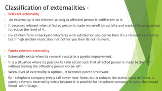 Classification of externalities -
 Relevant externality
 An externality is not relevant so long as affected person is indifferent to it.
 It becomes relevant when affected person is made worse-off by activity and wants offending person
to reduce the level of it.
 Ex- chicken farm in backyard interferes with satisfaction you derive then it’s a relevant externality
but if high decibel music does not bother you then its not relevant.
 Pareto relevant externality
 Externality exists when its removal results in a pareto-improvement.
 It is a situation where its possible to take action such that affected person is made better-off
without making the offending person worse- off.
 When level of externality is optimal, it becomes pareto irrelevant.
 Ex – telephone company erects tall tower near forest but it reduces the scenic value of forest. A
pareto relevant externality exists because it is possible for telephone company to color that would
blend with foliage.
 