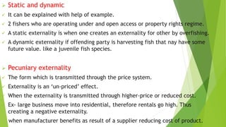  Static and dynamic
 It can be explained with help of example.
 2 fishers who are operating under and open access or property rights regime.
 A static externality is when one creates an externality for other by overfishing.
 A dynamic externality if offending party is harvesting fish that nay have some
future value. like a juvenile fish species.
 Pecuniary externality
 The form which is transmitted through the price system.
 Externality is an ‘un-priced’ effect.
 When the externality is transmitted through higher-price or reduced cost.
 Ex- large business move into residential, therefore rentals go high. Thus
creating a negative externality.
when manufacturer benefits as result of a supplier reducing cost of product.
 