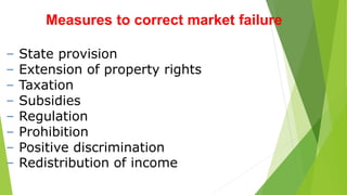 Measures to correct market failure
– State provision
– Extension of property rights
– Taxation
– Subsidies
– Regulation
– Prohibition
– Positive discrimination
– Redistribution of income
 