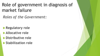 Role of government in diagnosis of
market failure
Roles of the Government:
 Regulatory role
 Allocative role
 Distributive role
 Stabilization role
 