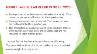 MARKET FAILURE CAN OCCUR IN NO.OF WAYS –
 Some products can be under-produced or not at all. Thus
resources are under allocated to their production.
 Some good may be over-produced. Thus resources are
over allocated to their production.
 The production or consumption of some products affects
third parties with spill over, these social cost are not
included in their market price.
Market Failure implies a loss of allocative efficiency.
The potential total surplus in the market is not maximized.
A dead weight loss may exists.
 
