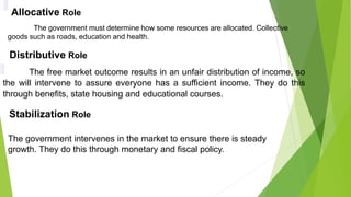 Allocative Role
The government must determine how some resources are allocated. Collective
goods such as roads, education and health.
Distributive Role
The free market outcome results in an unfair distribution of income, so
the will intervene to assure everyone has a sufficient income. They do this
through benefits, state housing and educational courses.
Stabilization Role
The government intervenes in the market to ensure there is steady
growth. They do this through monetary and fiscal policy.
 