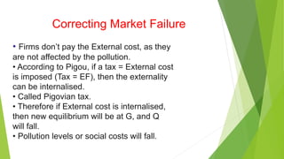 Correcting Market Failure
• Firms don’t pay the External cost, as they
are not affected by the pollution.
• According to Pigou, if a tax = External cost
is imposed (Tax = EF), then the externality
can be internalised.
• Called Pigovian tax.
• Therefore if External cost is internalised,
then new equilibrium will be at G, and Q
will fall.
• Pollution levels or social costs will fall.
 