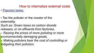 How to internalize external costs
• Pigovian taxes:
• Tax the polluter or the creator of the
externality.
Such as: Green taxes on carbon dioxide
releases, or on effluents from factories,
– Raising the prices of more polluting or more
environmentally damaging goods,
– Making polluters bear the cost of controlling or
mitigating their pollution.
 