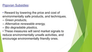 Pigovian Subsidies:
• Reward by lowering the price and cost of
environmentally safe products, and techniques.
– Green products,
– Alternative renewable energy,
– Bio degradable plastics,
• These measures will send market signals to
reduce environmentally unsafe activities, and
encourage environmentally friendly ones.
 