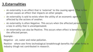 3.Externalities
 An externality is an effect that is ‘external’ to the causing agent. That is the
person causes an effect that impacts on other people.
 An externality is said to exists when the utility of an economic agent is
affected by the actions of another.
 An externality is often Negative. This occurs when the affected person suffers
a loss in utility that is uncompensated.
 An externality can also be Positive. This occurs when effect is beneficial to
the affected person.
Example –
Negative – air, water and noise pollution.
Positive – where one firms technological breakthrough benefits the other firms in
industry thiugh not contributed in research.
 