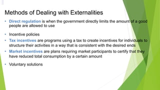 Methods of Dealing with Externalities
• Direct regulation is when the government directly limits the amount of a good
people are allowed to use
• Incentive policies
• Tax incentives are programs using a tax to create incentives for individuals to
structure their activities in a way that is consistent with the desired ends
• Market incentives are plans requiring market participants to certify that they
have reduced total consumption by a certain amount
• Voluntary solutions
 