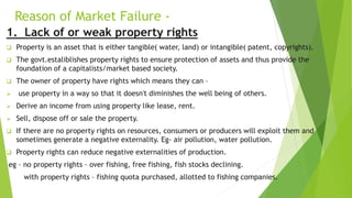 Reason of Market Failure -
1. Lack of or weak property rights
 Property is an asset that is either tangible( water, land) or intangible( patent, copyrights).
 The govt.estaliblishes property rights to ensure protection of assets and thus provide the
foundation of a capitalists/market based society.
 The owner of property have rights which means they can –
 use property in a way so that it doesn't diminishes the well being of others.
 Derive an income from using property like lease, rent.
 Sell, dispose off or sale the property.
 If there are no property rights on resources, consumers or producers will exploit them and
sometimes generate a negative externality. Eg- air pollution, water pollution.
 Property rights can reduce negative externalities of production.
eg – no property rights – over fishing, free fishing, fish stocks declining.
with property rights – fishing quota purchased, allotted to fishing companies.
 