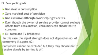  Semi public goods
 Non rival in consumption
 Zero marginal cost of provision
 Non exclusive although ownership rights exists.
 Even though the owner of service provider cannot exclude
others from consumption, consumers can choose not to
cosnume.
 Ex- radio and TV broadcast
In this case the signal strength does not depend on no. of
consumers (i.e.zero MC)
Consumers cannot be excluded but they may choose not to
receive signals by turning it off.
 
