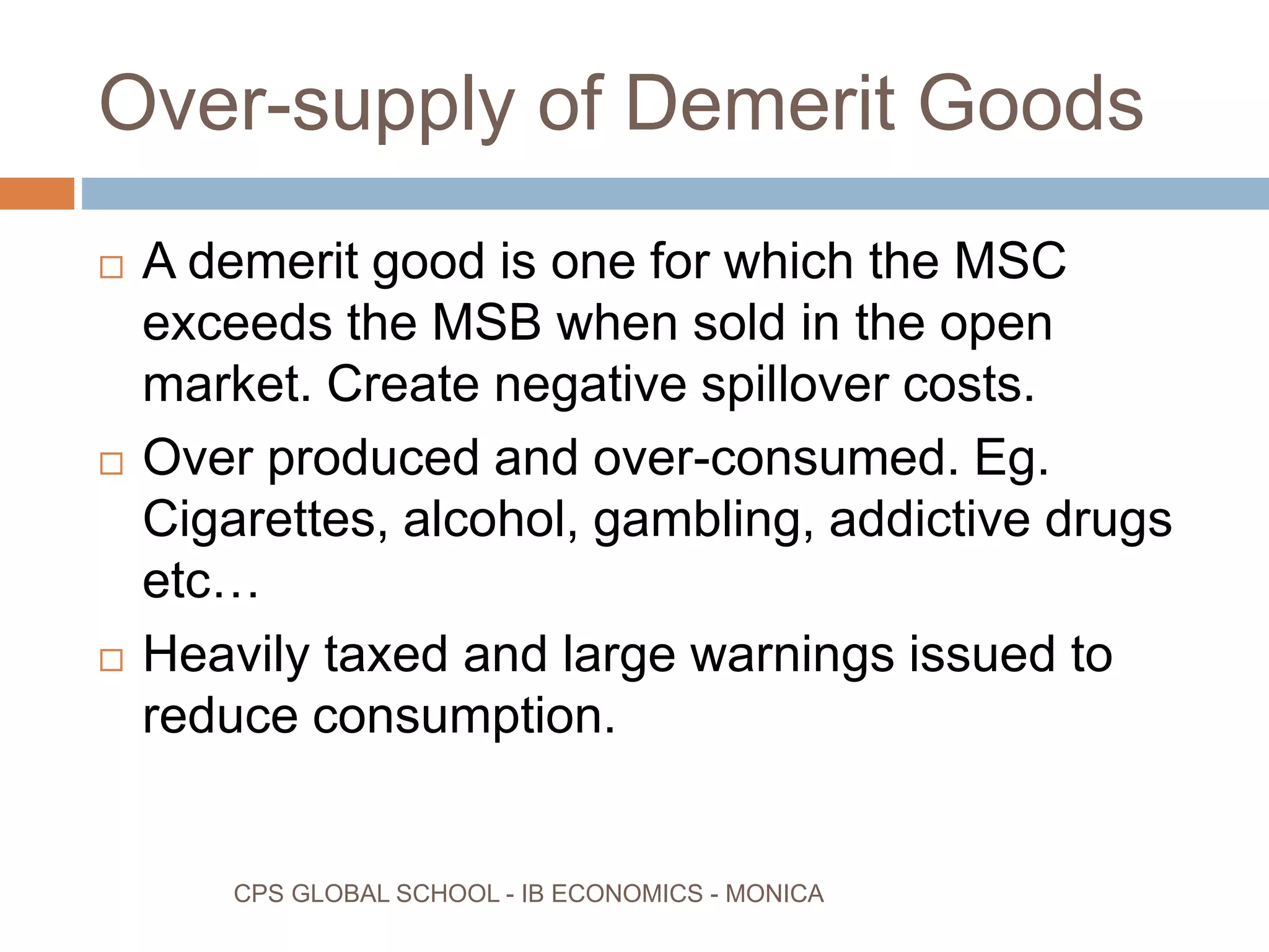 Over-supply of Demerit Goods
CPS GLOBAL SCHOOL - IB ECONOMICS - MONICA
A demerit good is one for which the MSC
exceeds the MSB when sold in the open
market. Create negative spillover costs.
Over produced and over-consumed. Eg.
Cigarettes, alcohol, gambling, addictive drugs
etc…
Heavily taxed and large warnings issued to
reduce consumption.
