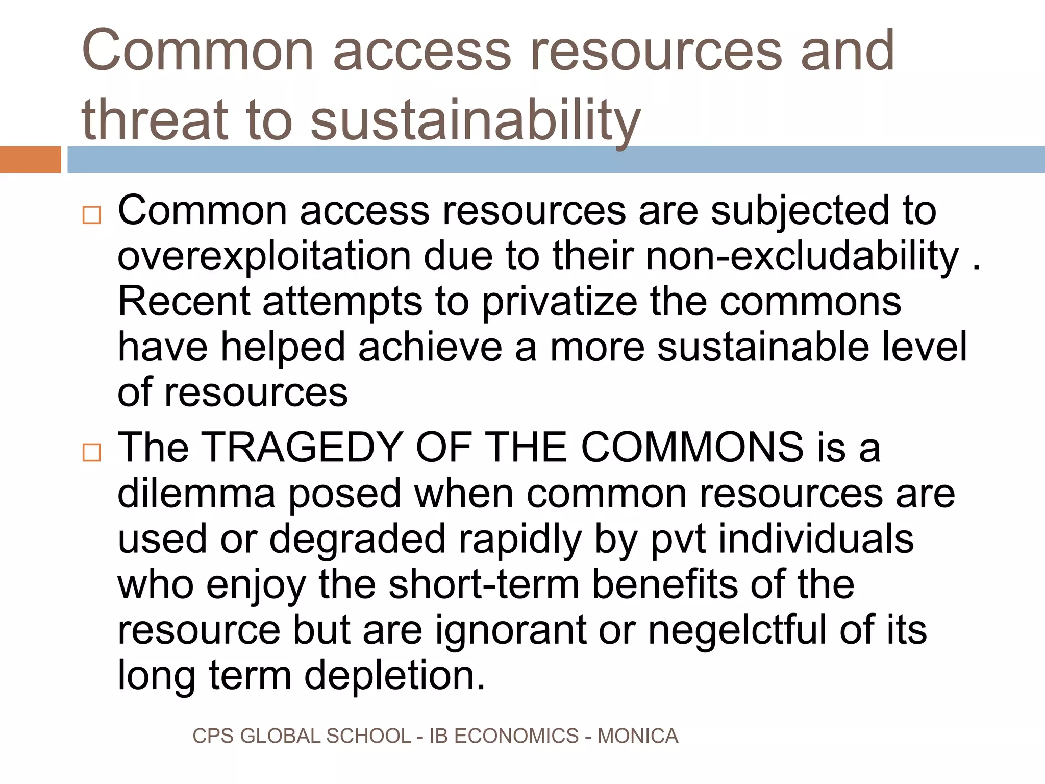 Common access resources and
threat to sustainability
CPS GLOBAL SCHOOL - IB ECONOMICS - MONICA
Common access resources are subjected to
overexploitation due to their non-excludability .
Recent attempts to privatize the commons
have helped achieve a more sustainable level
of resources
The TRAGEDY OF THE COMMONS is a
dilemma posed when common resources are
used or degraded rapidly by pvt individuals
who enjoy the short-term benefits of the
resource but are ignorant or negelctful of its
long term depletion.