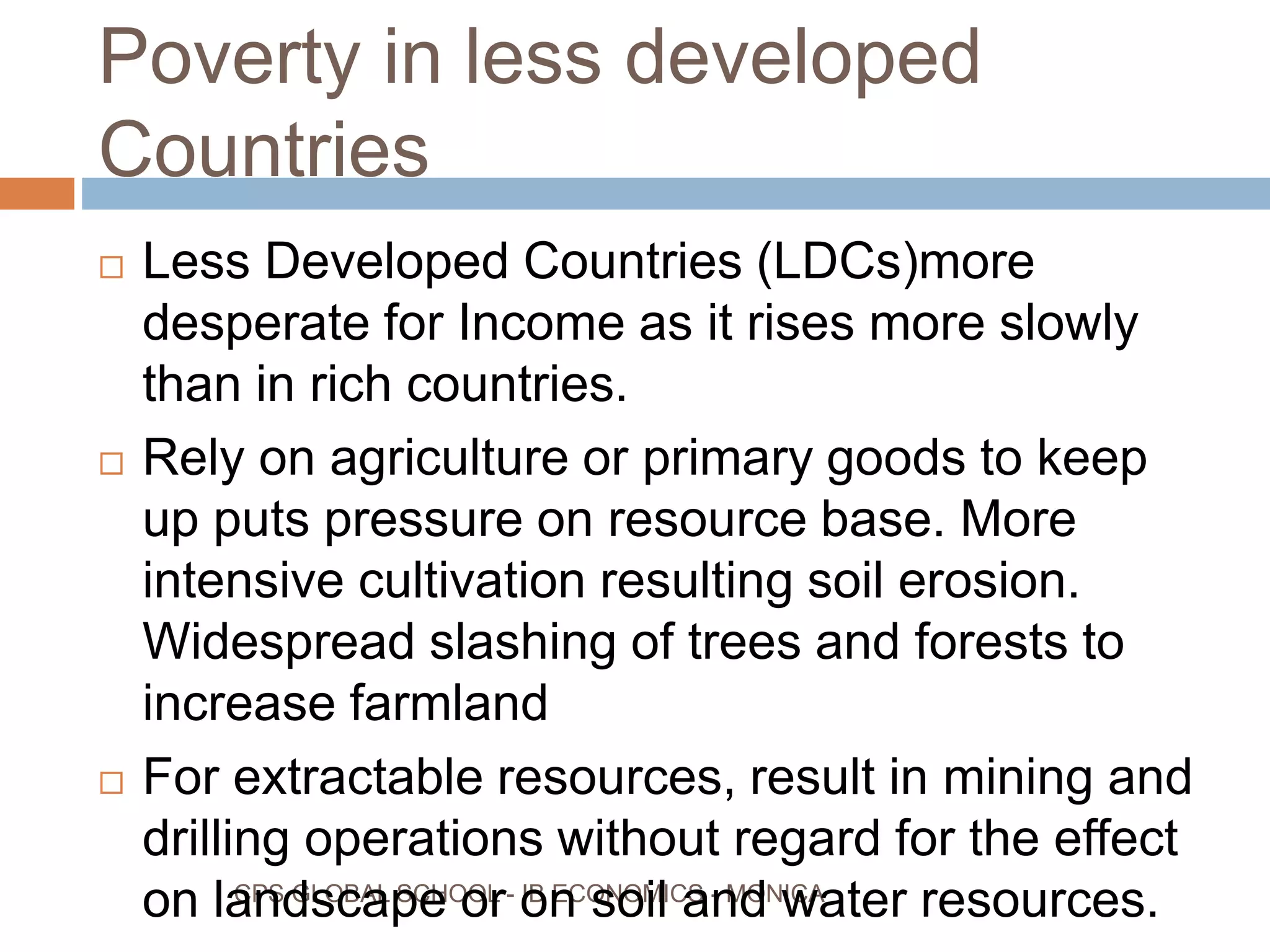 Poverty in less developed
Countries
CPS GLOBAL SCHOOL - IB ECONOMICS - MONICA
Less Developed Countries (LDCs)more
desperate for Income as it rises more slowly
than in rich countries.
Rely on agriculture or primary goods to keep
up puts pressure on resource base. More
intensive cultivation resulting soil erosion.
Widespread slashing of trees and forests to
increase farmland
For extractable resources, result in mining and
drilling operations without regard for the effect
on landscape or on soil and water resources.