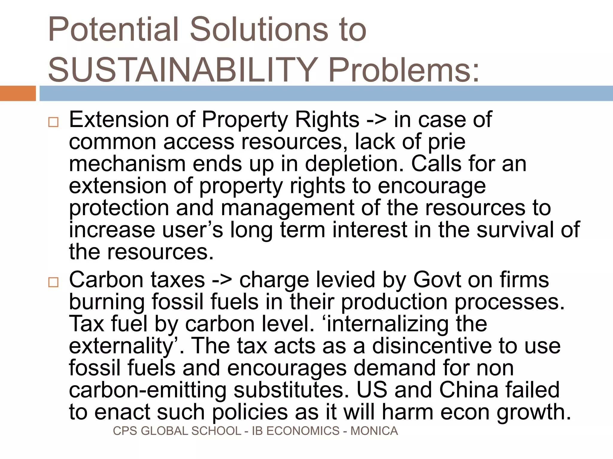 Potential Solutions to
SUSTAINABILITY Problems:
CPS GLOBAL SCHOOL - IB ECONOMICS - MONICA
Extension of Property Rights -> in case of
common access resources, lack of prie
mechanism ends up in depletion. Calls for an
extension of property rights to encourage
protection and management of the resources to
increase user’s long term interest in the survival of
the resources.
Carbon taxes -> charge levied by Govt on firms
burning fossil fuels in their production processes.
Tax fuel by carbon level. ‘internalizing the
externality’. The tax acts as a disincentive to use
fossil fuels and encourages demand for non
carbon-emitting substitutes. US and China failed
to enact such policies as it will harm econ growth.