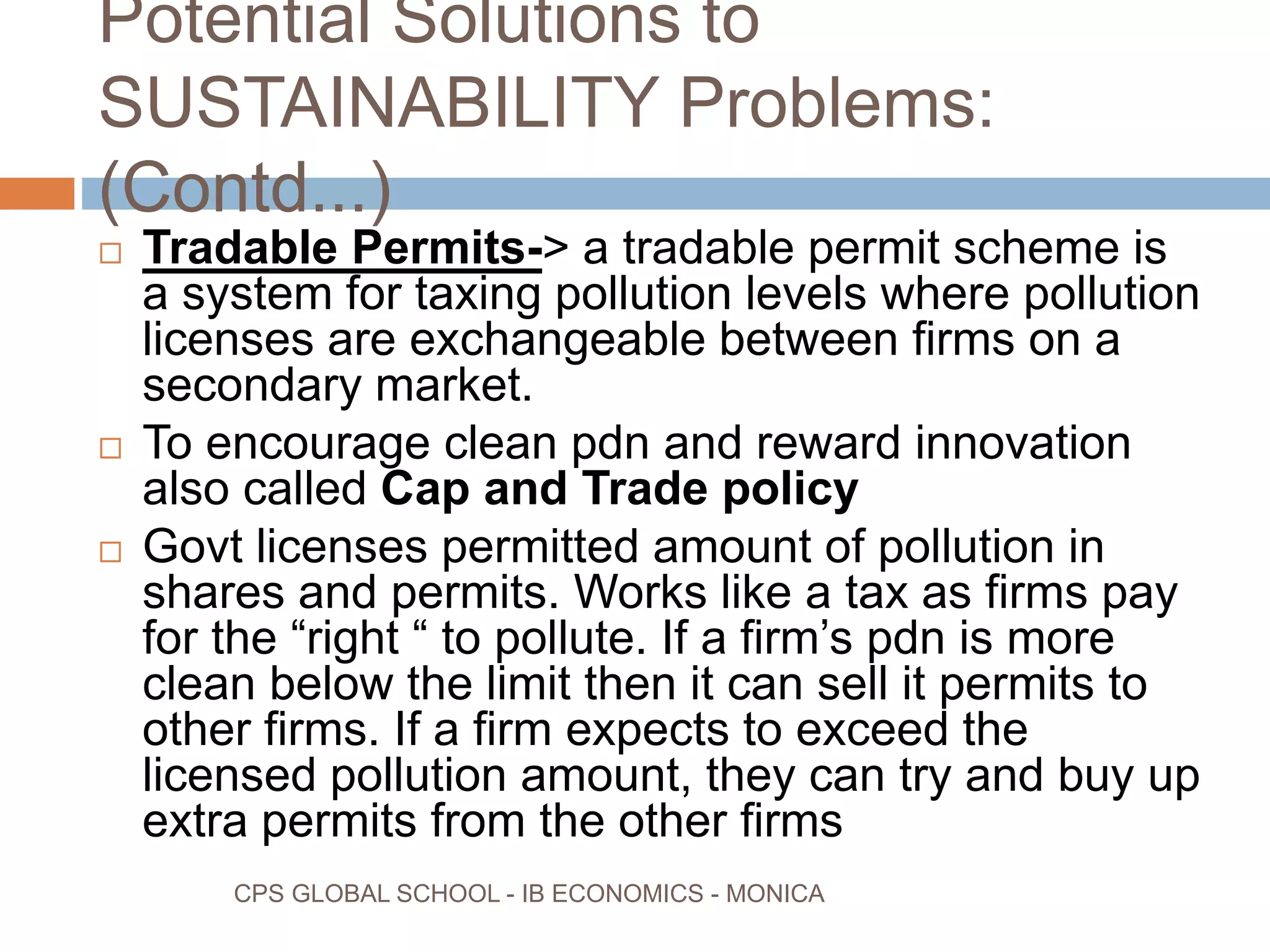 Potential Solutions to
SUSTAINABILITY Problems:
(Contd...)
CPS GLOBAL SCHOOL - IB ECONOMICS - MONICA
Tradable Permits-> a tradable permit scheme is
a system for taxing pollution levels where pollution
licenses are exchangeable between firms on a
secondary market.
To encourage clean pdn and reward innovation
also called Cap and Trade policy
Govt licenses permitted amount of pollution in
shares and permits. Works like a tax as firms pay
for the “right “ to pollute. If a firm’s pdn is more
clean below the limit then it can sell it permits to
other firms. If a firm expects to exceed the
licensed pollution amount, they can try and buy up
extra permits from the other firms