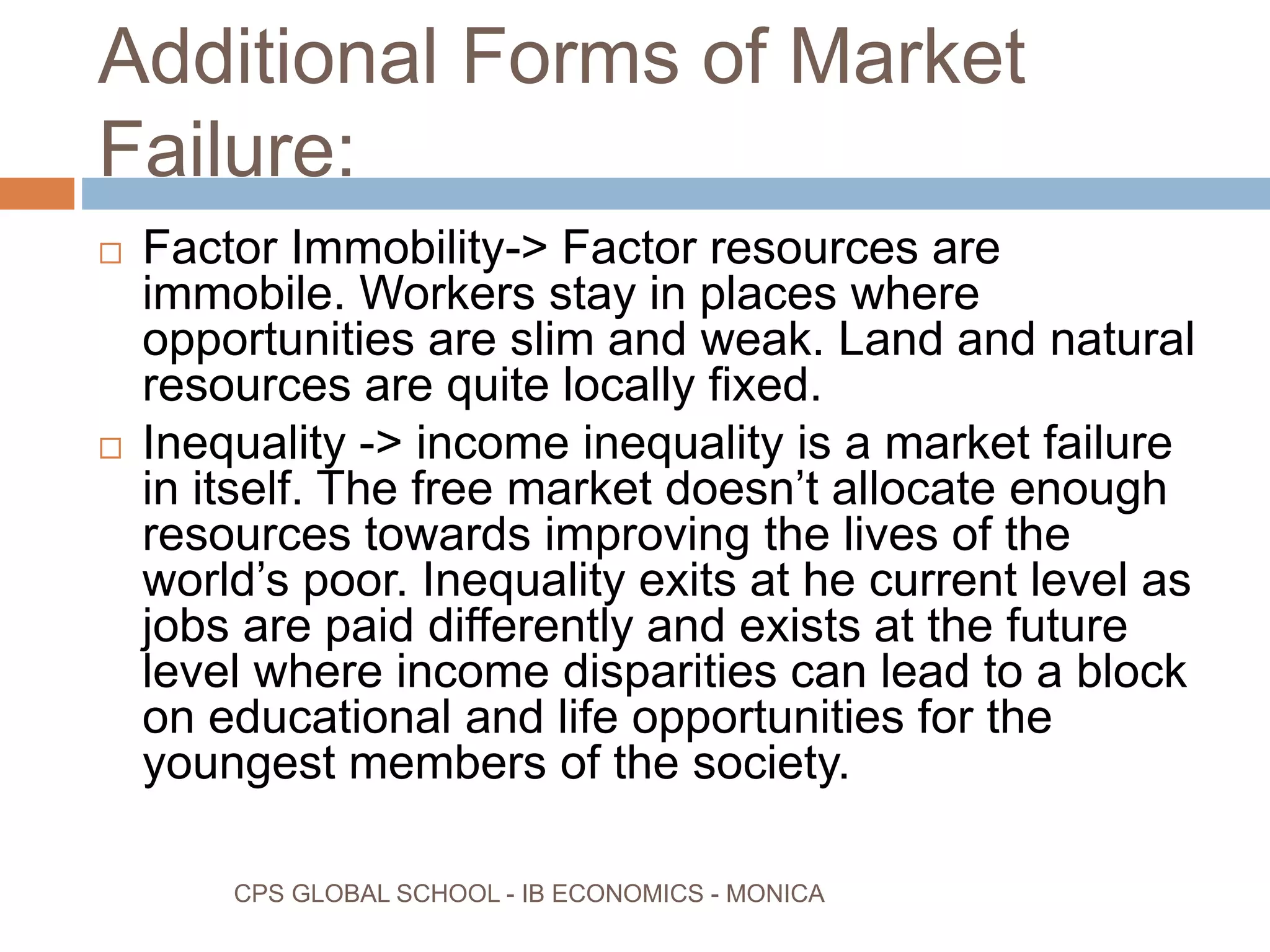 Additional Forms of Market
Failure:
CPS GLOBAL SCHOOL - IB ECONOMICS - MONICA
Factor Immobility-> Factor resources are
immobile. Workers stay in places where
opportunities are slim and weak. Land and natural
resources are quite locally fixed.
Inequality -> income inequality is a market failure
in itself. The free market doesn’t allocate enough
resources towards improving the lives of the
world’s poor. Inequality exits at he current level as
jobs are paid differently and exists at the future
level where income disparities can lead to a block
on educational and life opportunities for the
youngest members of the society.