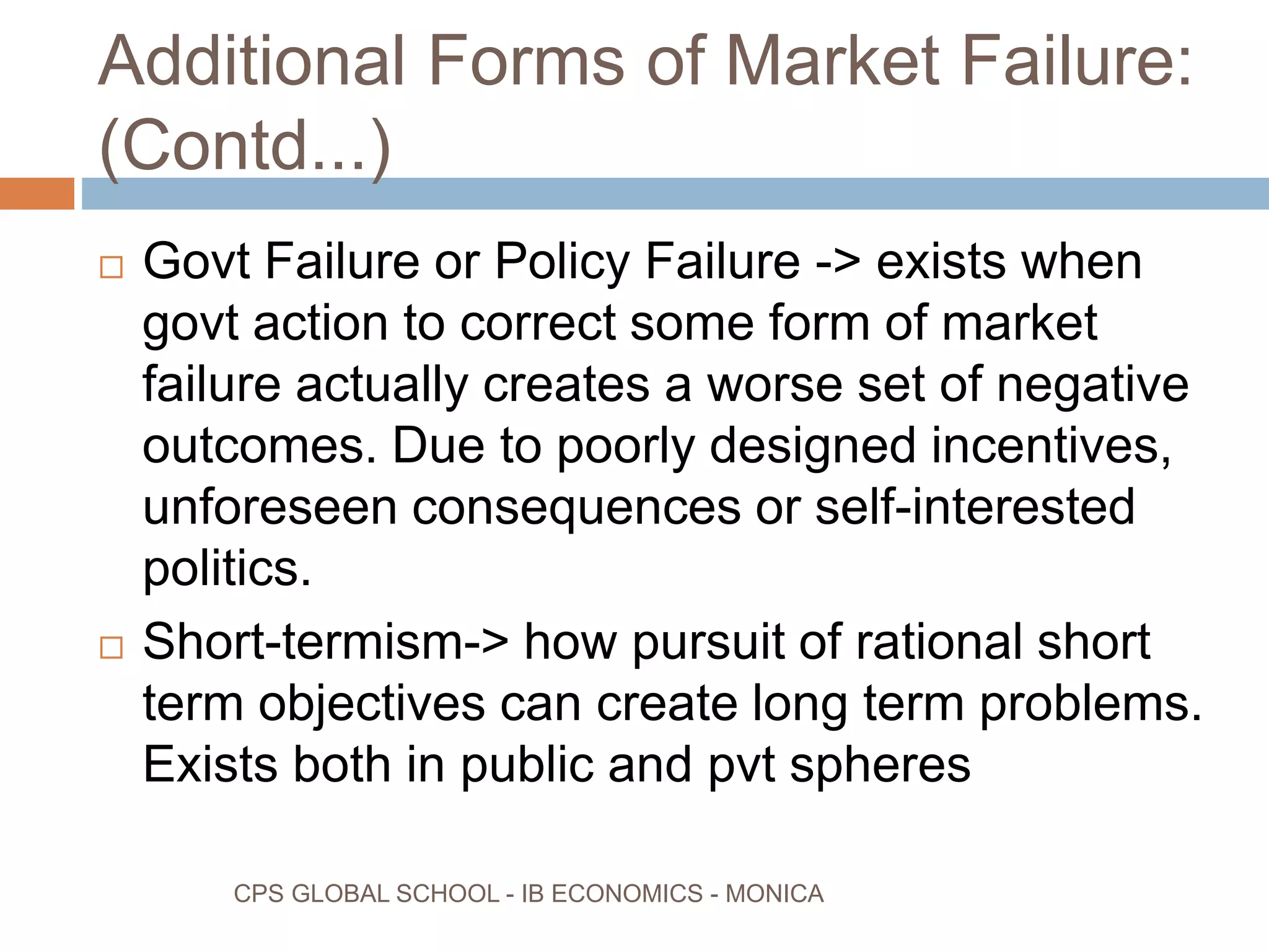 Additional Forms of Market Failure:
(Contd...)
CPS GLOBAL SCHOOL - IB ECONOMICS - MONICA
Govt Failure or Policy Failure -> exists when
govt action to correct some form of market
failure actually creates a worse set of negative
outcomes. Due to poorly designed incentives,
unforeseen consequences or self-interested
politics.
Short-termism-> how pursuit of rational short
term objectives can create long term problems.
Exists both in public and pvt spheres