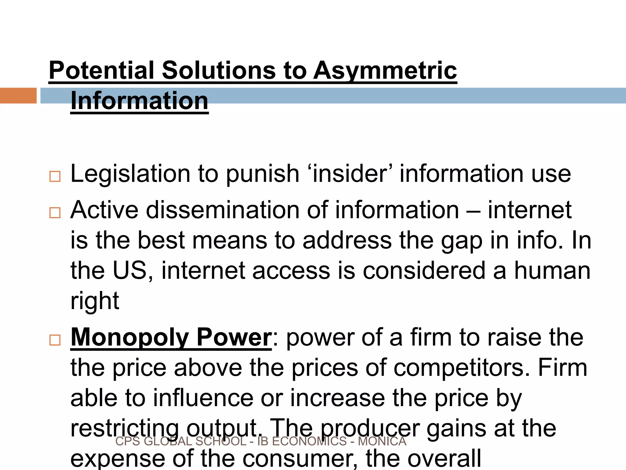 CPS GLOBAL SCHOOL - IB ECONOMICS - MONICA
Potential Solutions to Asymmetric
Information
Legislation to punish ‘insider’ information use
Active dissemination of information – internet
is the best means to address the gap in info. In
the US, internet access is considered a human
right
Monopoly Power: power of a firm to raise the
the price above the prices of competitors. Firm
able to influence or increase the price by
restricting output. The producer gains at the
expense of the consumer, the overall
