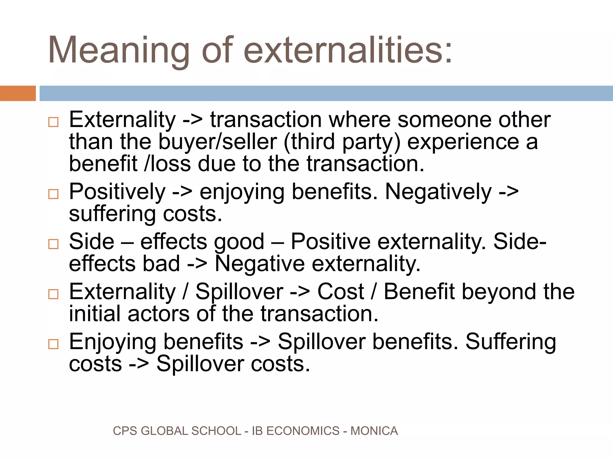 Meaning of externalities:
CPS GLOBAL SCHOOL - IB ECONOMICS - MONICA
Externality -> transaction where someone other
than the buyer/seller (third party) experience a
benefit /loss due to the transaction.
Positively -> enjoying benefits. Negatively ->
suffering costs.
Side – effects good – Positive externality. Side-
effects bad -> Negative externality.
Externality / Spillover -> Cost / Benefit beyond the
initial actors of the transaction.
Enjoying benefits -> Spillover benefits. Suffering
costs -> Spillover costs.