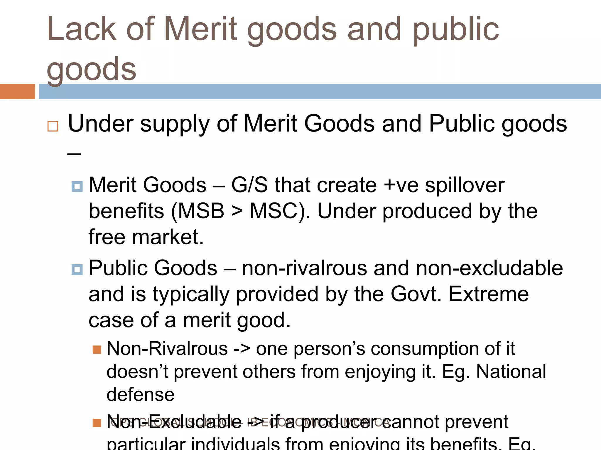 Lack of Merit goods and public
goods
CPS GLOBAL SCHOOL - IB ECONOMICS - MONICA
Under supply of Merit Goods and Public goods
–
Merit Goods – G/S that create +ve spillover
benefits (MSB > MSC). Under produced by the
free market.
Public Goods – non-rivalrous and non-excludable
and is typically provided by the Govt. Extreme
case of a merit good.
Non-Rivalrous -> one person’s consumption of it
doesn’t prevent others from enjoying it. Eg. National
defense
Non-Excludable -> if a producer cannot prevent